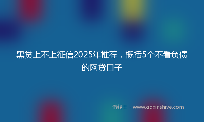 黑贷上不上征信2025年推荐，概括5个不看负债的网贷口子