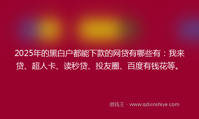 2025年的黑白户都能下款的网贷有哪些有：我来贷、超人卡、读秒贷、投友圈、百度有钱花等。