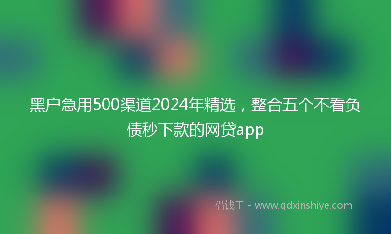 黑户急用500渠道2024年精选，整合五个不看负债秒下款的网贷app