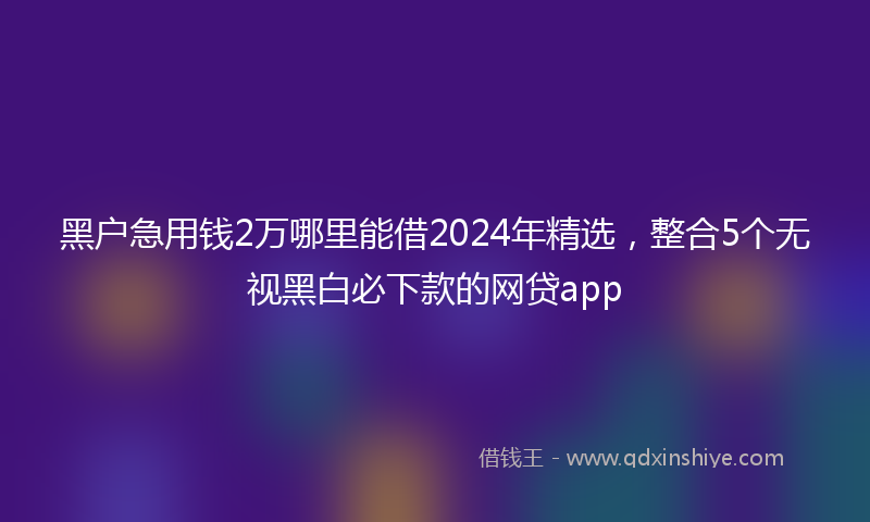 黑户急用钱2万哪里能借2024年精选，整合5个无视黑白必下款的网贷app
