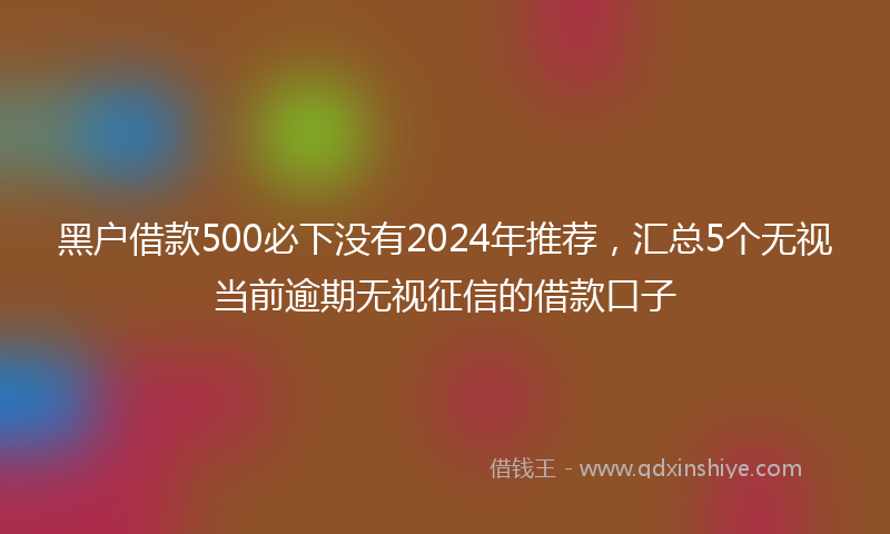 黑户借款500必下没有2024年推荐，汇总5个无视当前逾期无视征信的借款口子