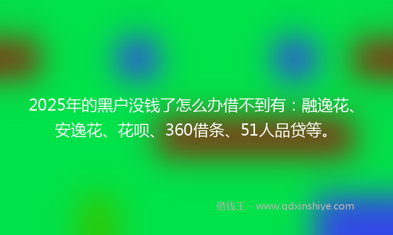 2025年的黑户没钱了怎么办借不到有：融逸花、安逸花、花呗、360借条、51人品贷等。