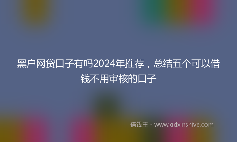 黑户网贷口子有吗2024年推荐，总结五个可以借钱不用审核的口子
