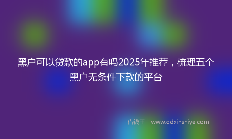 黑户可以贷款的app有吗2025年推荐，梳理五个黑户无条件下款的平台