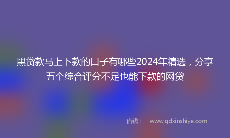 黑贷款马上下款的口子有哪些2024年精选，分享五个综合评分不足也能下款的网贷