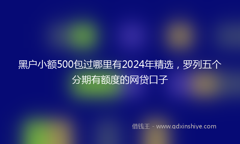 黑户小额500包过哪里有2024年精选，罗列五个分期有额度的网贷口子
