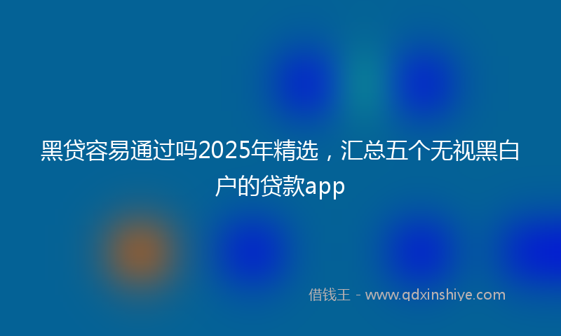 黑贷容易通过吗2025年精选，汇总五个无视黑白户的贷款app