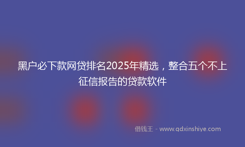 黑户必下款网贷排名2025年精选，整合五个不上征信报告的贷款软件