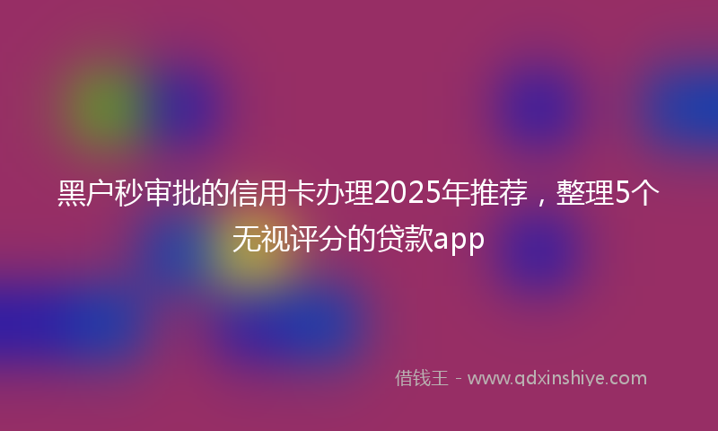 黑户秒审批的信用卡办理2025年推荐，整理5个无视评分的贷款app