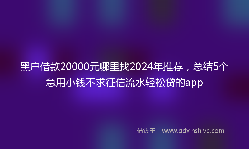 黑户借款20000元哪里找2024年推荐，总结5个急用小钱不求征信流水轻松贷的app