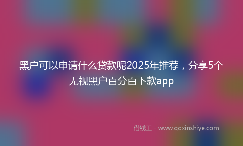 黑户可以申请什么贷款呢2025年推荐，分享5个无视黑户百分百下款app