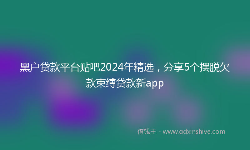 黑户贷款平台贴吧2024年精选，分享5个摆脱欠款束缚贷款新app
