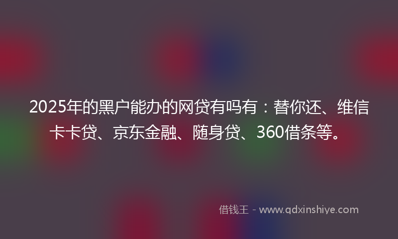 2025年的黑户能办的网贷有吗有：替你还、维信卡卡贷、京东金融、随身贷、360借条等。