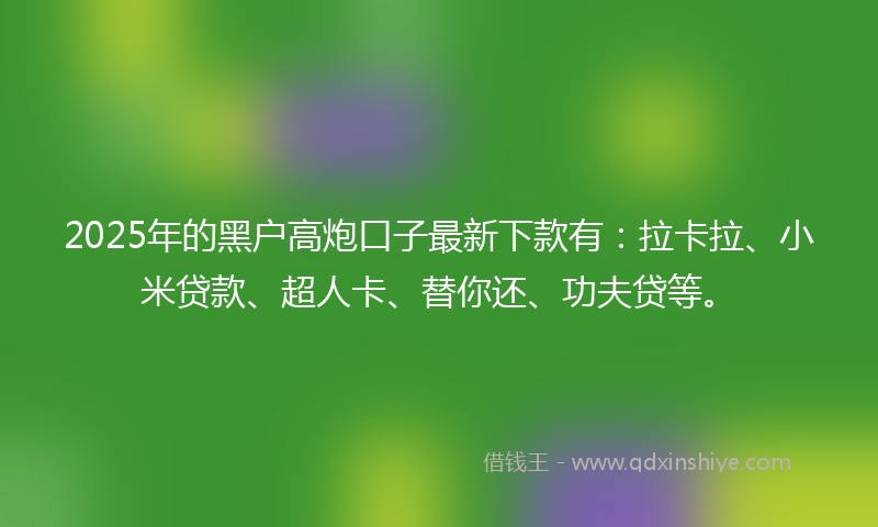 2025年的黑户高炮口子最新下款有：拉卡拉、小米贷款、超人卡、替你还、功夫贷等。