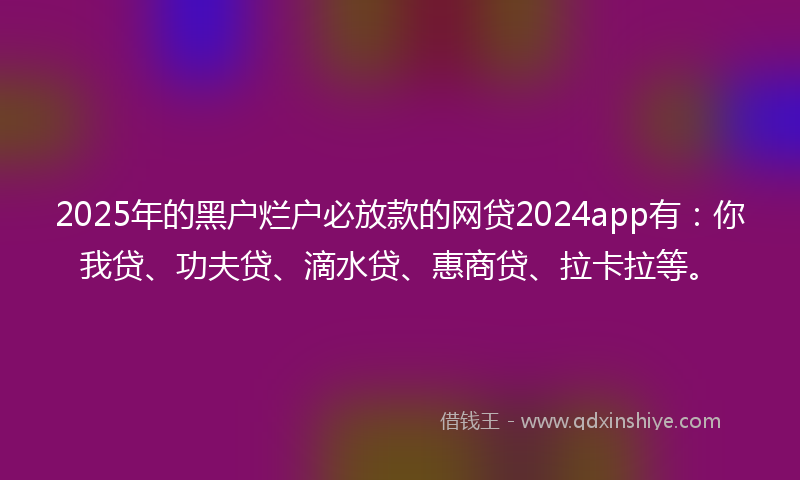 2025年的黑户烂户必放款的网贷2024app有：你我贷、功夫贷、滴水贷、惠商贷、拉卡拉等。