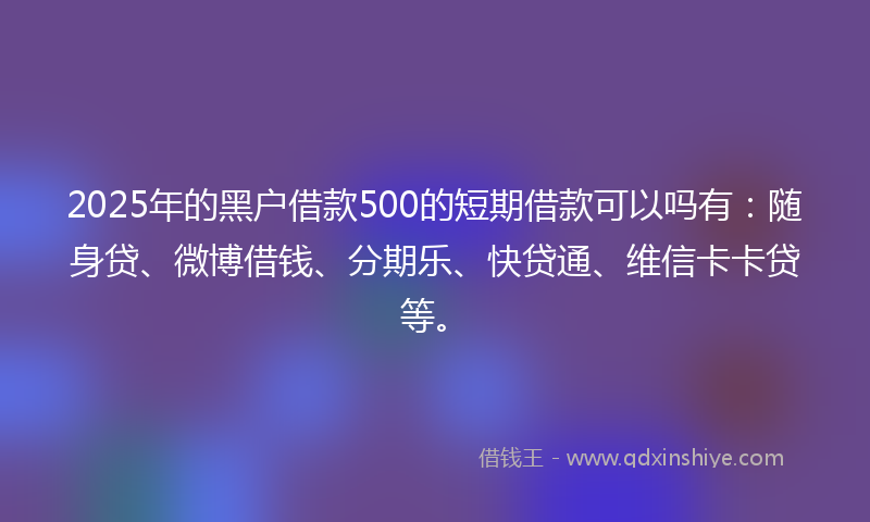2025年的黑户借款500的短期借款可以吗有：随身贷、微博借钱、分期乐、快贷通、维信卡卡贷等。