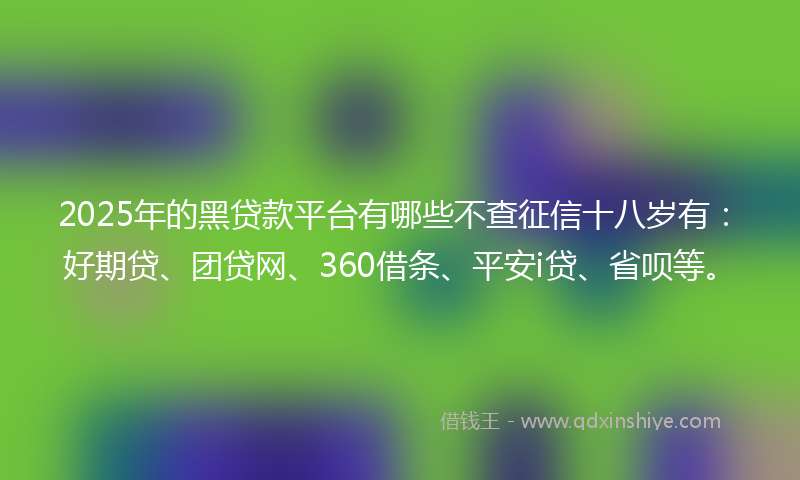 2025年的黑贷款平台有哪些不查征信十八岁有：好期贷、团贷网、360借条、平安i贷、省呗等。