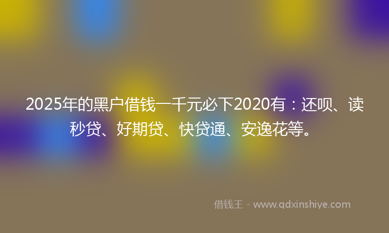2025年的黑户借钱一千元必下2020有：还呗、读秒贷、好期贷、快贷通、安逸花等。