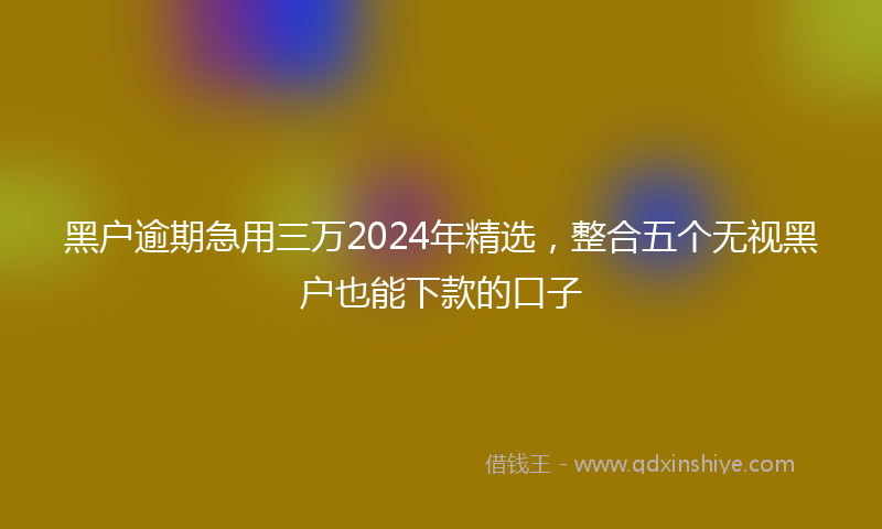 黑户逾期急用三万2024年精选，整合五个无视黑户也能下款的口子