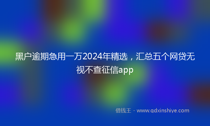 黑户逾期急用一万2024年精选，汇总五个网贷无视不查征信app