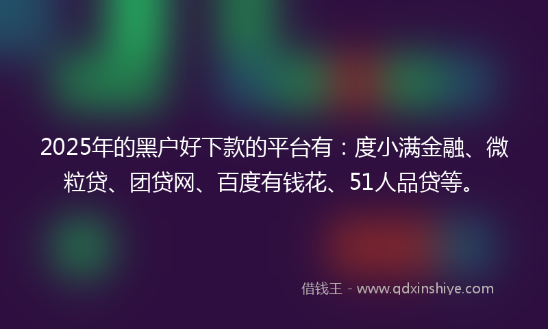 2025年的黑户好下款的平台有：度小满金融、微粒贷、团贷网、百度有钱花、51人品贷等。