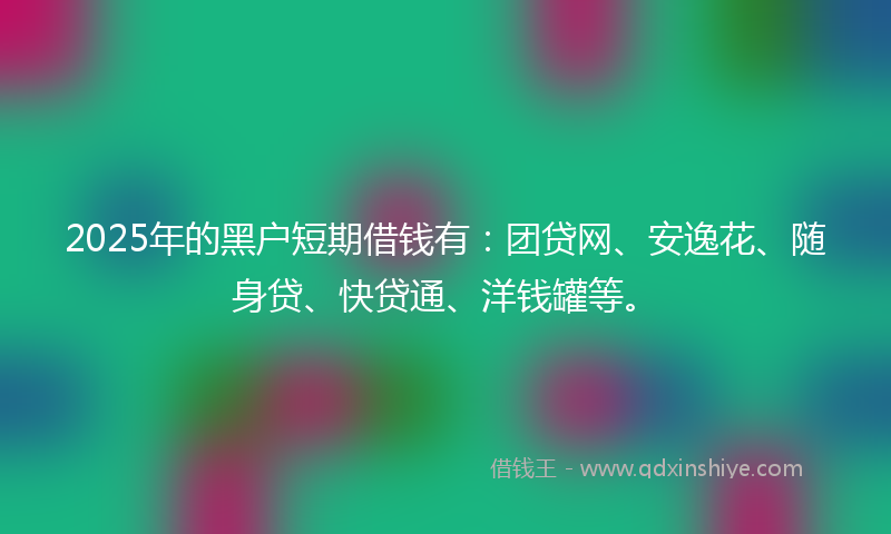 2025年的黑户短期借钱有：团贷网、安逸花、随身贷、快贷通、洋钱罐等。