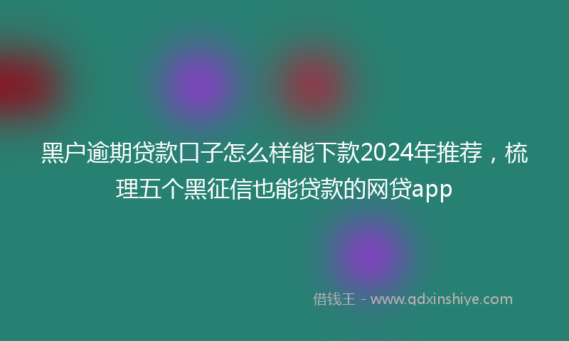 黑户逾期贷款口子怎么样能下款2024年推荐，梳理五个黑征信也能贷款的网贷app