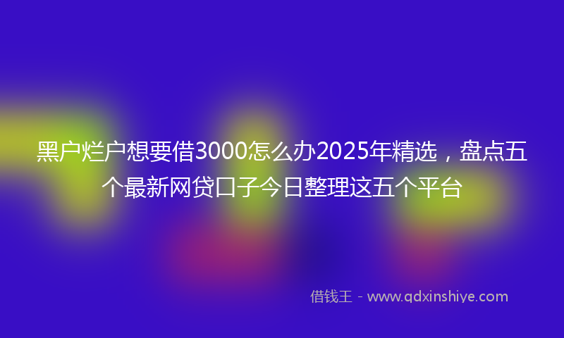 黑户烂户想要借3000怎么办2025年精选，盘点五个最新网贷口子今日整理这五个平台