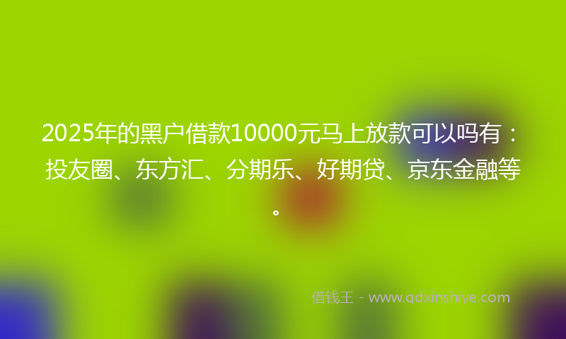 2025年的黑户借款10000元马上放款可以吗有：投友圈、东方汇、分期乐、好期贷、京东金融等。