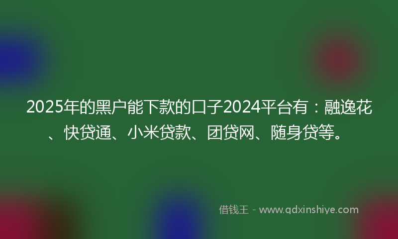 2025年的黑户能下款的口子2024平台有：融逸花、快贷通、小米贷款、团贷网、随身贷等。