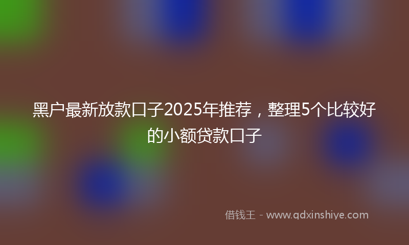 黑户最新放款口子2025年推荐，整理5个比较好的小额贷款口子
