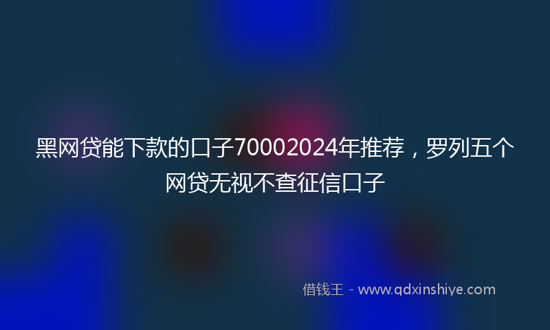 黑网贷能下款的口子70002024年推荐，罗列五个网贷无视不查征信口子