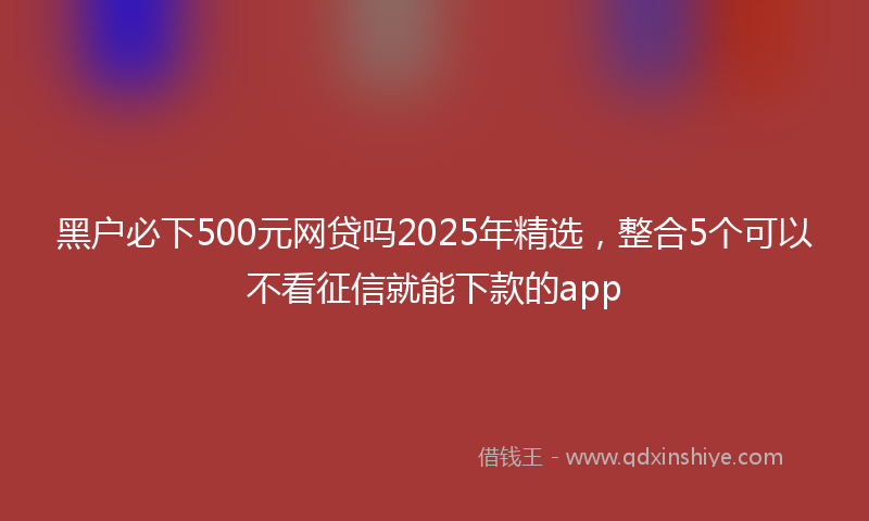黑户必下500元网贷吗2025年精选，整合5个可以不看征信就能下款的app