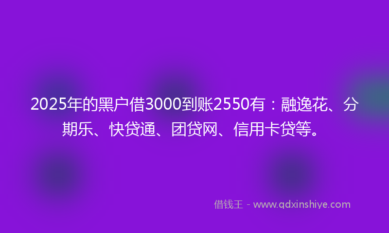 2025年的黑户借3000到账2550有：融逸花、分期乐、快贷通、团贷网、信用卡贷等。