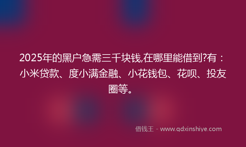 2025年的黑户急需三千块钱,在哪里能借到?有：小米贷款、度小满金融、小花钱包、花呗、投友圈等。