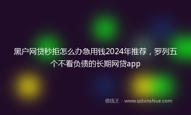 黑户网贷秒拒怎么办急用钱2024年推荐，罗列五个不看负债的长期网贷app