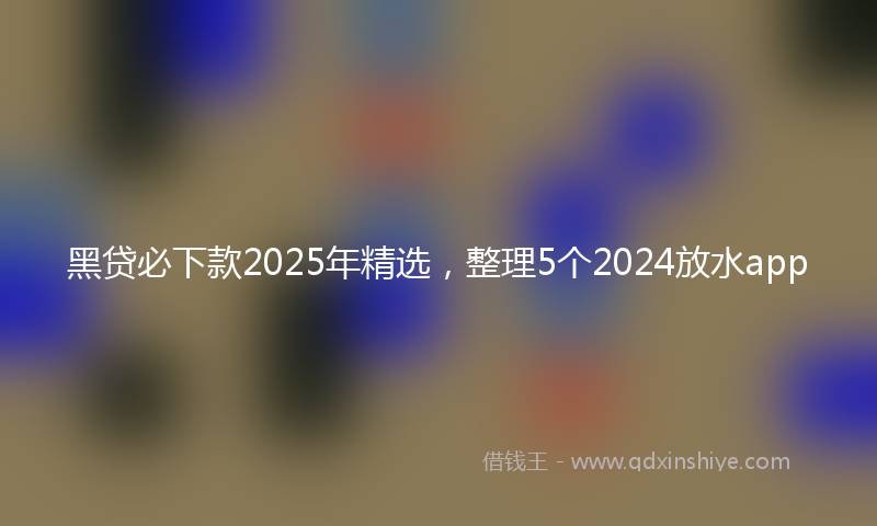 黑贷必下款2025年精选，整理5个2024放水app