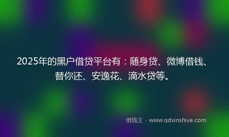 2025年的黑户借贷平台有：随身贷、微博借钱、替你还、安逸花、滴水贷等。