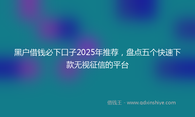 黑户借钱必下口子2025年推荐，盘点五个快速下款无视征信的平台