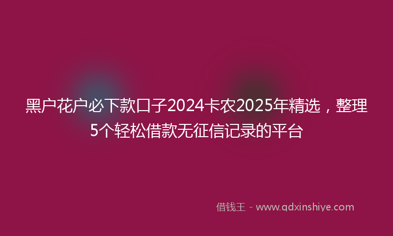 黑户花户必下款口子2024卡农2025年精选，整理5个轻松借款无征信记录的平台