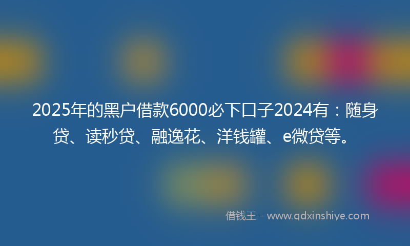 2025年的黑户借款6000必下口子2024有：随身贷、读秒贷、融逸花、洋钱罐、e微贷等。