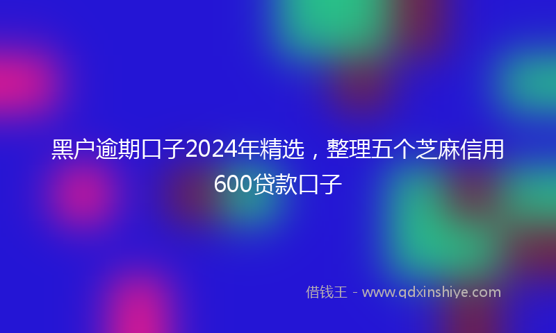 黑户逾期口子2024年精选，整理五个芝麻信用600贷款口子