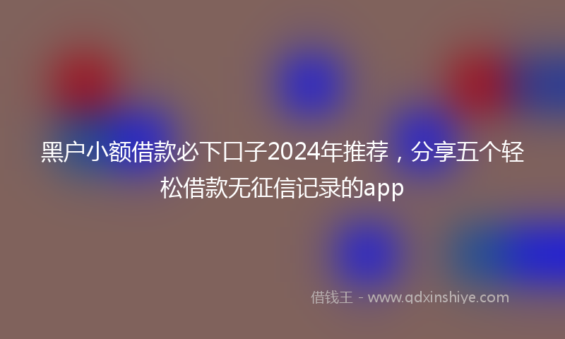 黑户小额借款必下口子2024年推荐，分享五个轻松借款无征信记录的app
