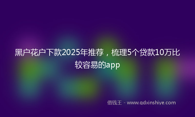 黑户花户下款2025年推荐，梳理5个贷款10万比较容易的app