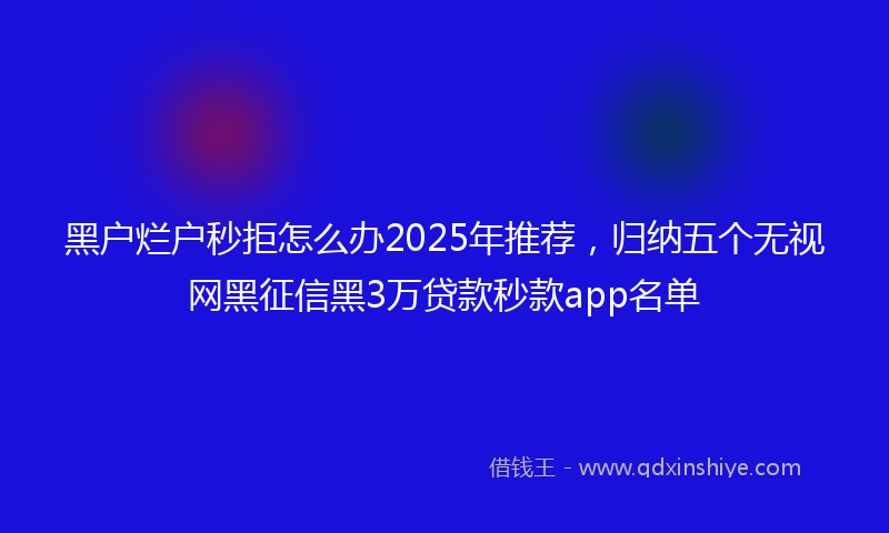 黑户烂户秒拒怎么办2025年推荐，归纳五个无视网黑征信黑3万贷款秒款app名单