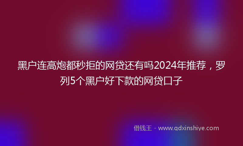 黑户连高炮都秒拒的网贷还有吗2024年推荐，罗列5个黑户好下款的网贷口子