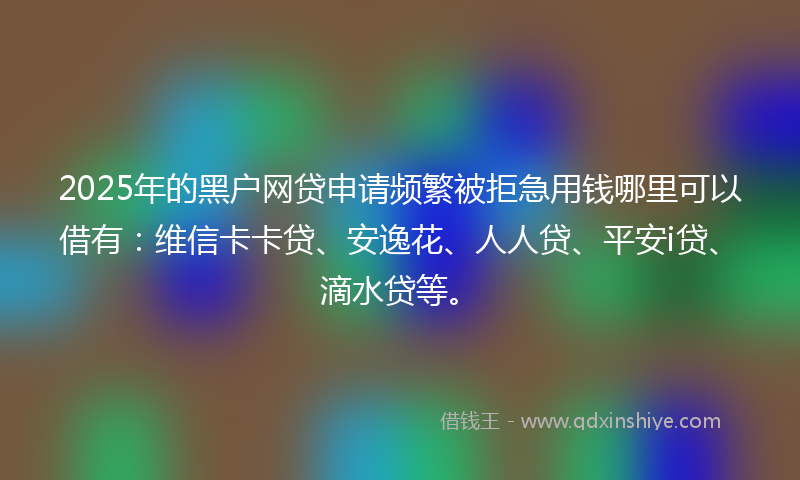 2025年的黑户网贷申请频繁被拒急用钱哪里可以借有：维信卡卡贷、安逸花、人人贷、平安i贷、滴水贷等。