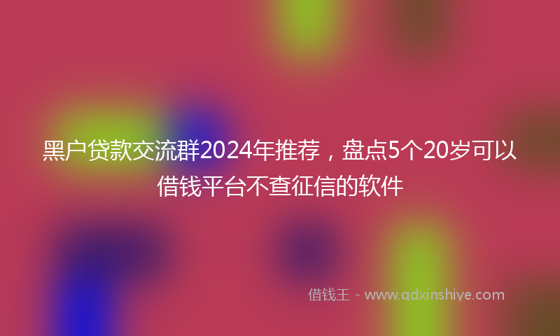 黑户贷款交流群2024年推荐，盘点5个20岁可以借钱平台不查征信的软件