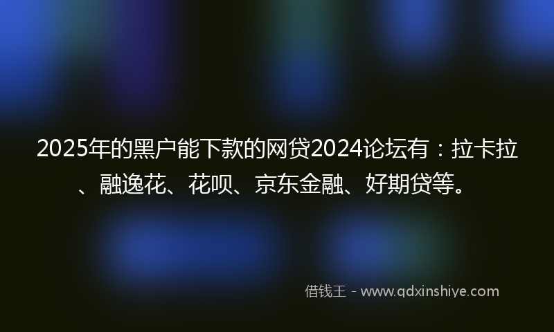 2025年的黑户能下款的网贷2024论坛有：拉卡拉、融逸花、花呗、京东金融、好期贷等。