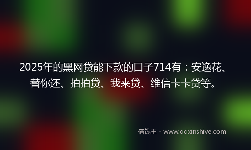 2025年的黑网贷能下款的口子714有：安逸花、替你还、拍拍贷、我来贷、维信卡卡贷等。